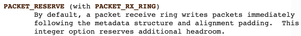PACKET_RESERVE (PACKET_RX_RINGで使用) - デフォルトでは、パケット受信リングはメタデータ構造体とアライメント用のパディングの直後にパケットを書き込む。この整数オプションを設定すると、パケットの前に追加で領域が予約される。
